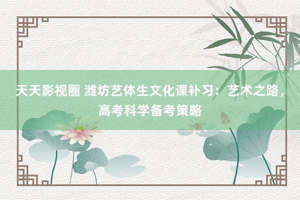 天天影视圈 潍坊艺体生文化课补习：艺术之路，高考科学备考策略