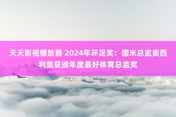 天天影视播放器 2024年环足奖：国米总监奥西利奥获颁年度最