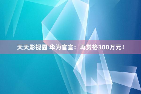 天天影视圈 华为官宣：再赏格300万元！