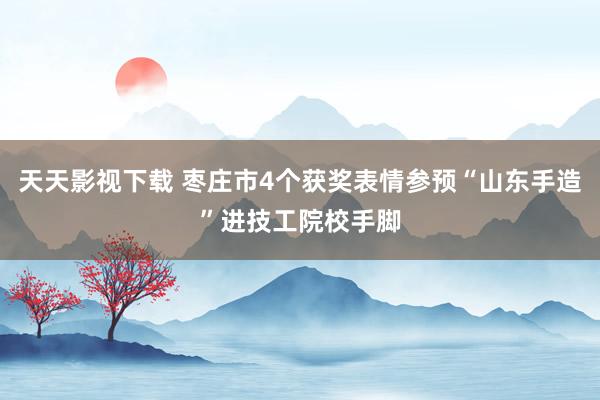 天天影视下载 枣庄市4个获奖表情参预“山东手造”进技工院校手