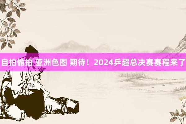 自拍偷拍 亚洲色图 期待！2024乒超总决赛赛程来了