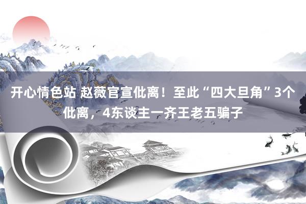 开心情色站 赵薇官宣仳离！至此“四大旦角”3个仳离，4东谈主