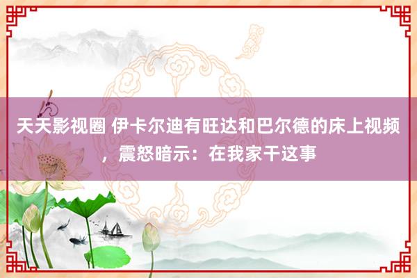 天天影视圈 伊卡尔迪有旺达和巴尔德的床上视频，震怒暗示：在我家干这事