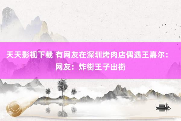 天天影视下载 有网友在深圳烤肉店偶遇王嘉尔： 网友：炸街王子出街