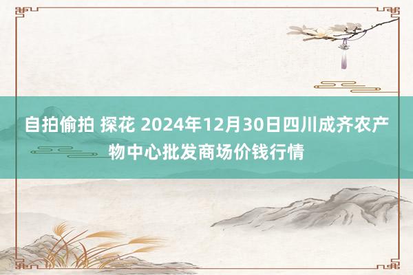 自拍偷拍 探花 2024年12月30日四川成齐农产物中心批发商场价钱行情