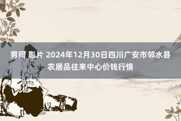 男同 影片 2024年12月30日四川广安市邻水县农居品往来中心价钱行情