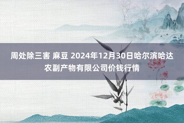 周处除三害 麻豆 2024年12月30日哈尔滨哈达农副产物有限公司价钱行情