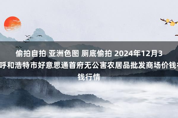 偷拍自拍 亚洲色图 厕底偷拍 2024年12月30日呼和浩特市好意思通首府无公害农居品批发商场价钱行情