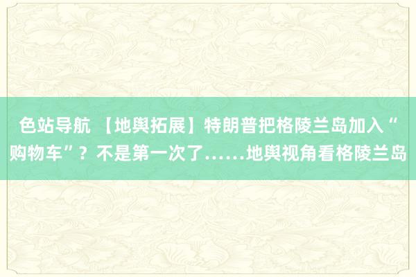 色站导航 【地舆拓展】特朗普把格陵兰岛加入“购物车”？不是第一次了……地舆视角看格陵兰岛