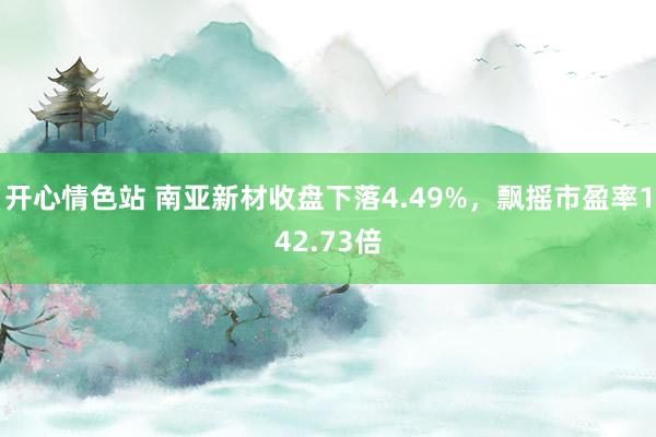 开心情色站 南亚新材收盘下落4.49%，飘摇市盈率142.7