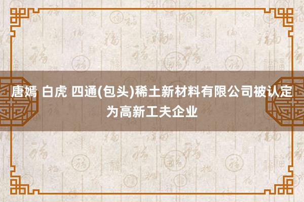 唐嫣 白虎 四通(包头)稀土新材料有限公司被认定为高新工夫企