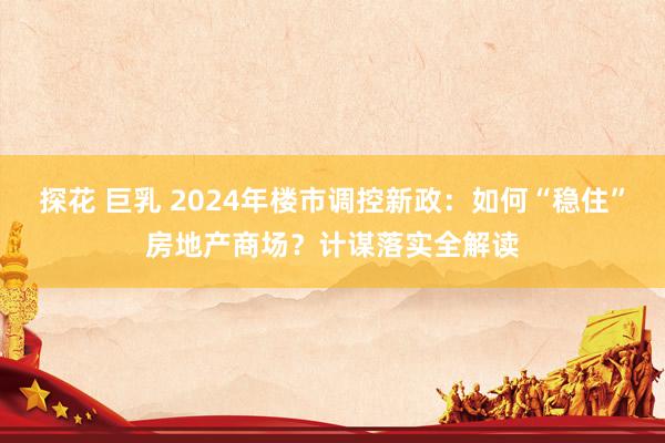 探花 巨乳 2024年楼市调控新政：如何“稳住”房地产商场？计谋落实全解读