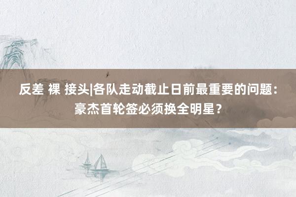 反差 裸 接头|各队走动截止日前最重要的问题：豪杰首轮签必须换全明星？