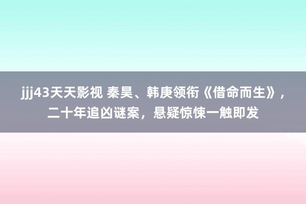 jjj43天天影视 秦昊、韩庚领衔《借命而生》，二十年追凶谜案，悬疑惊悚一触即发