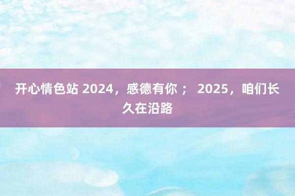 开心情色站 2024，感德有你 ； 2025，咱们长久在沿路