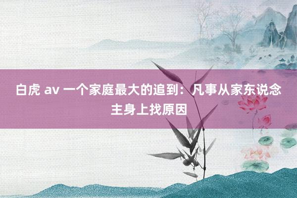 白虎 av 一个家庭最大的追到：凡事从家东说念主身上找原因