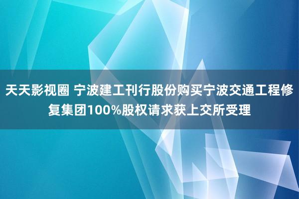 天天影视圈 宁波建工刊行股份购买宁波交通工程修复集团100%