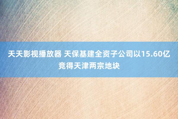 天天影视播放器 天保基建全资子公司以15.60亿竞得天津两宗