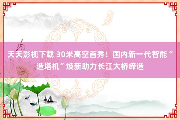 天天影视下载 30米高空首秀！国内新一代智能“造塔机”焕新助