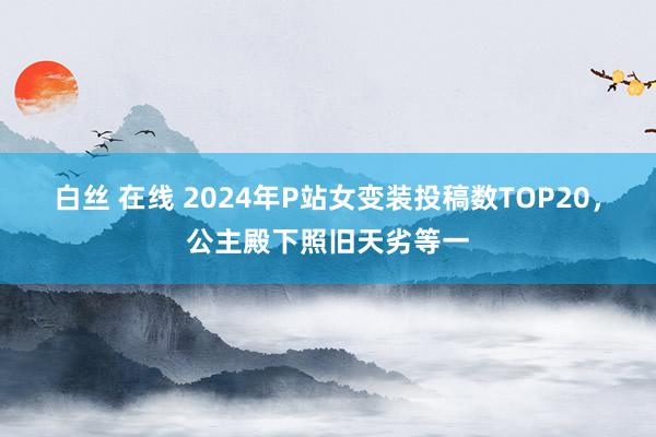 白丝 在线 2024年P站女变装投稿数TOP20，公主殿下照