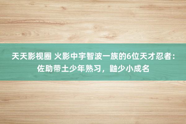 天天影视圈 火影中宇智波一族的6位天才忍者：佐助带土少年熟习，鼬少小成名