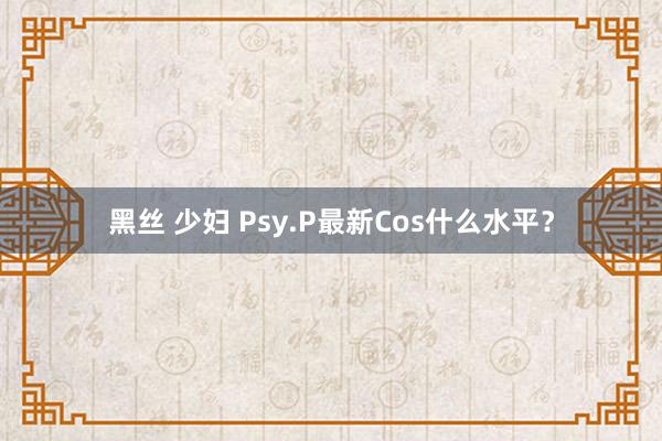 黑丝 少妇 Psy.P最新Cos什么水平？