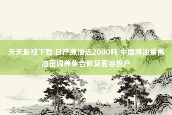 天天影视下载 日产原油近2000吨 中国海油番禺油田调养集合