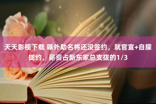 天天影视下载 曝外助名将还没签约，就官宣+自朦拢约，薪资占新