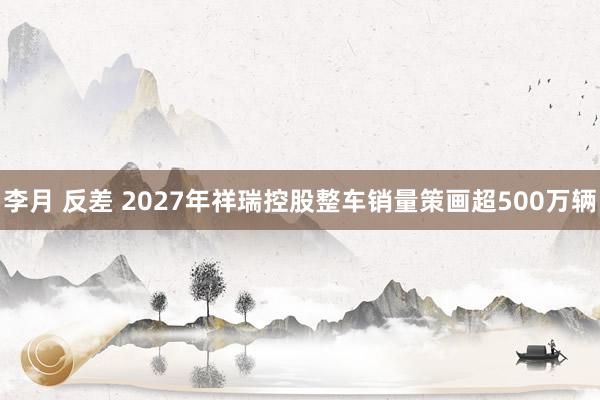 李月 反差 2027年祥瑞控股整车销量策画超500万辆