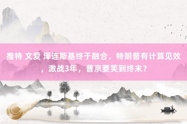 推特 文爱 泽连斯基终于融合，特朗普有计算见效，激战3年，普