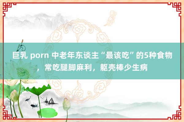 巨乳 porn 中老年东谈主“最该吃”的5种食物，常吃腿脚麻