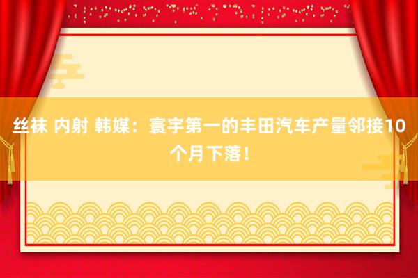 丝袜 内射 韩媒：寰宇第一的丰田汽车产量邻接10个月下落！