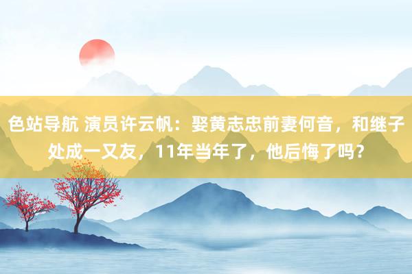 色站导航 演员许云帆：娶黄志忠前妻何音，和继子处成一又友，1