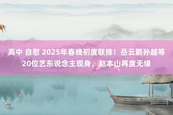 高中 自慰 2025年春晚初度联排！岳云鹏孙越等20位艺东说念主现身，赵本山再度无缘