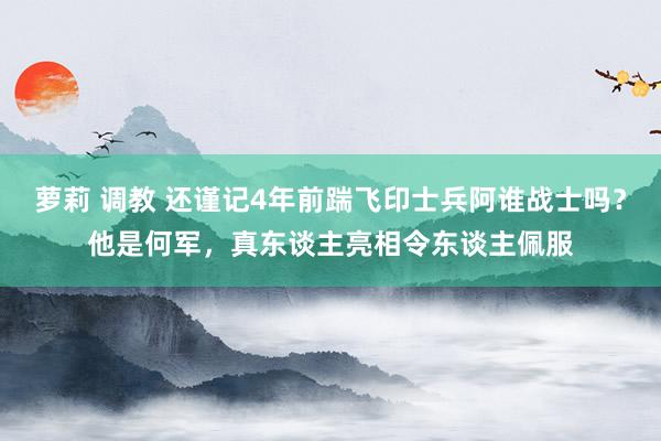 萝莉 调教 还谨记4年前踹飞印士兵阿谁战士吗？他是何军，真东