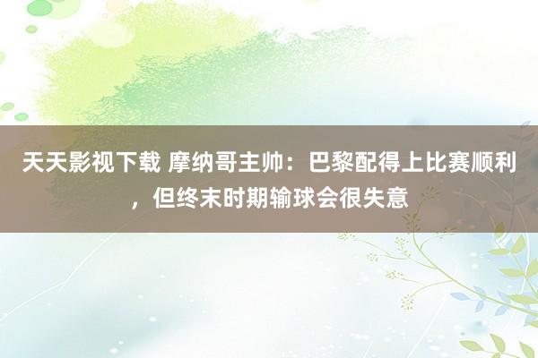 天天影视下载 摩纳哥主帅：巴黎配得上比赛顺利，但终末时期输球