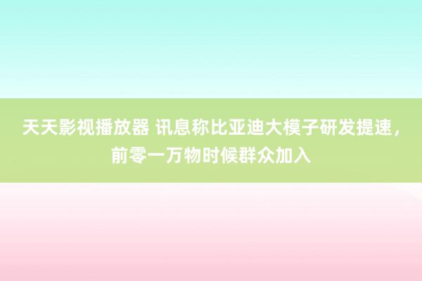 天天影视播放器 讯息称比亚迪大模子研发提速，前零一万物时候群