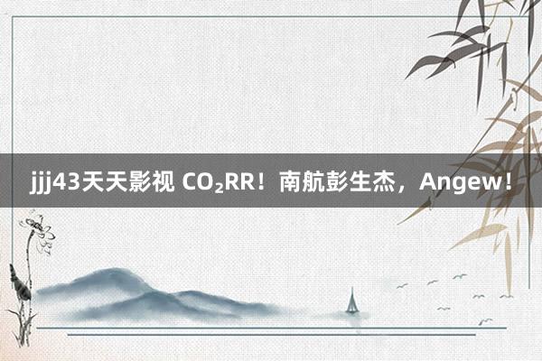 jjj43天天影视 CO₂RR！南航彭生杰，Angew！