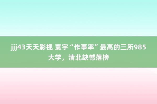 jjj43天天影视 寰宇“作事率”最高的三所985大学，清北