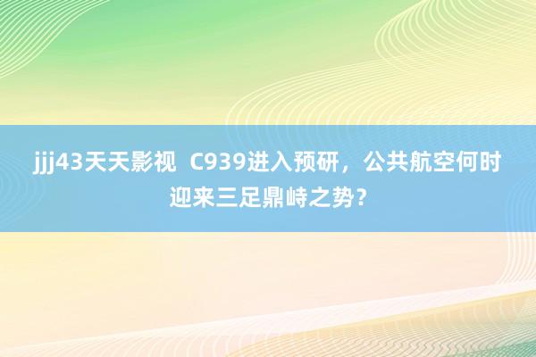 jjj43天天影视  C939进入预研，公共航空何时迎来三足