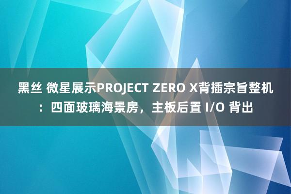 黑丝 微星展示PROJECT ZERO X背插宗旨整机：四面