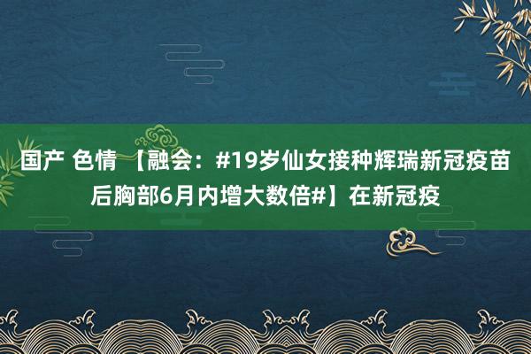 国产 色情 【融会：#19岁仙女接种辉瑞新冠疫苗后胸部6月内