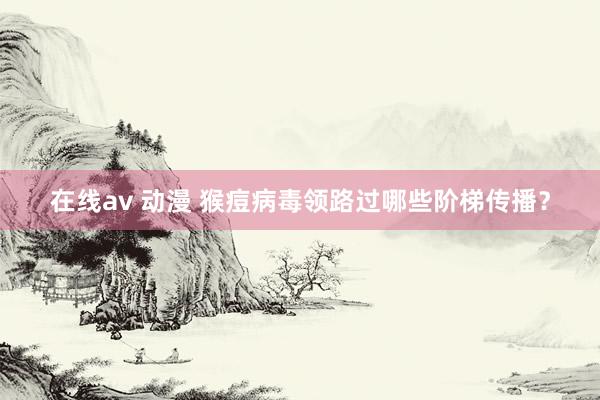 在线av 动漫 猴痘病毒领路过哪些阶梯传播？