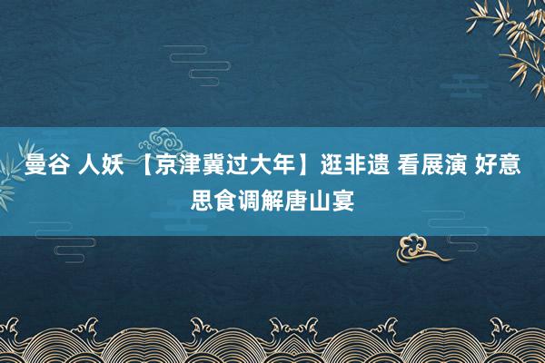 曼谷 人妖 【京津冀过大年】逛非遗 看展演 好意思食调解唐山