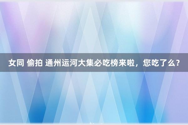 女同 偷拍 通州运河大集必吃榜来啦，您吃了么？