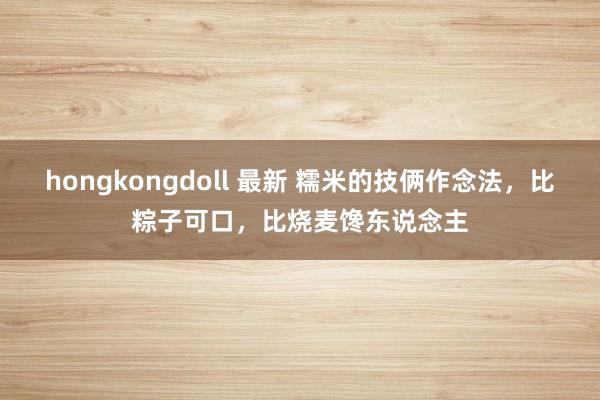 hongkongdoll 最新 糯米的技俩作念法，比粽子可口