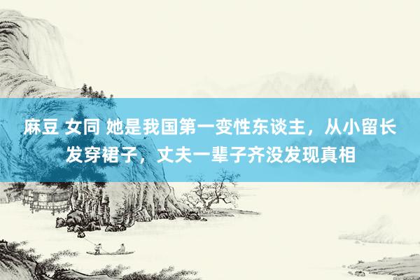 麻豆 女同 她是我国第一变性东谈主，从小留长发穿裙子，丈夫一辈子齐没发现真相