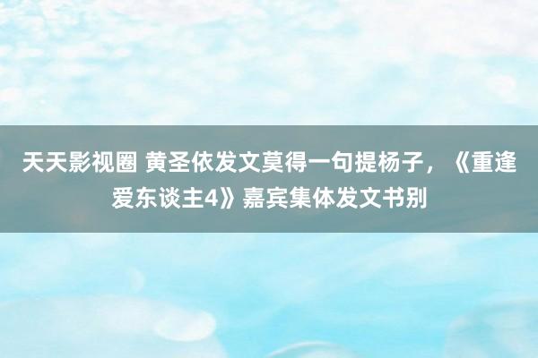 天天影视圈 黄圣依发文莫得一句提杨子，《重逢爱东谈主4》嘉宾集体发文书别