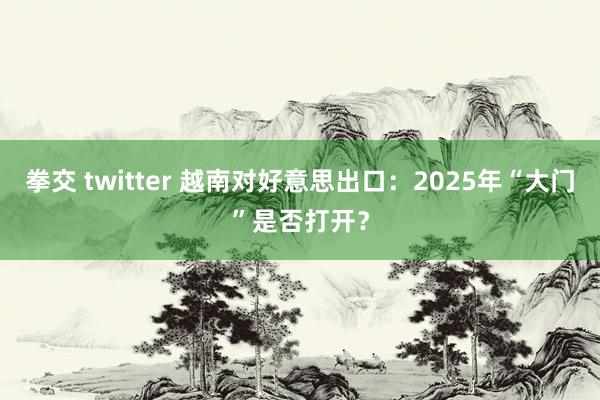 拳交 twitter 越南对好意思出口：2025年“大门”是否打开？