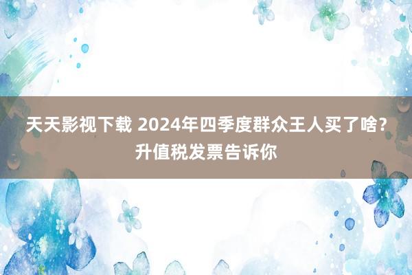 天天影视下载 2024年四季度群众王人买了啥？升值税发票告诉你